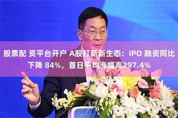 股票配 资平台开户 A股打新新生态：IPO 融资同比下降 84%，首日平均涨幅高297.4%