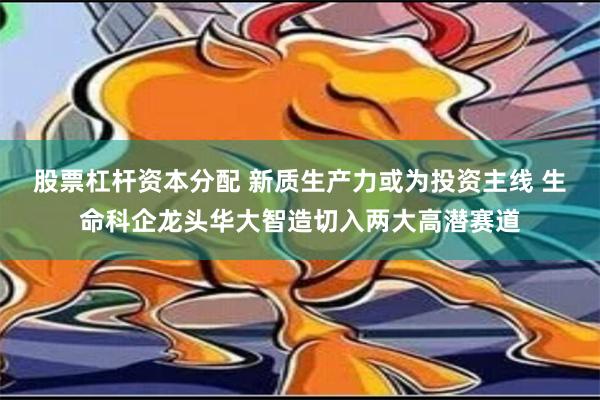 股票杠杆资本分配 新质生产力或为投资主线 生命科企龙头华大智造切入两大高潜赛道