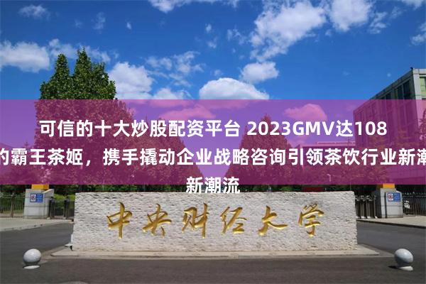 可信的十大炒股配资平台 2023GMV达108亿的霸王茶姬，携手撬动企业战略咨询引领茶饮行业新潮流