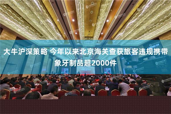 大牛沪深策略 今年以来北京海关查获旅客违规携带象牙制品超2000件