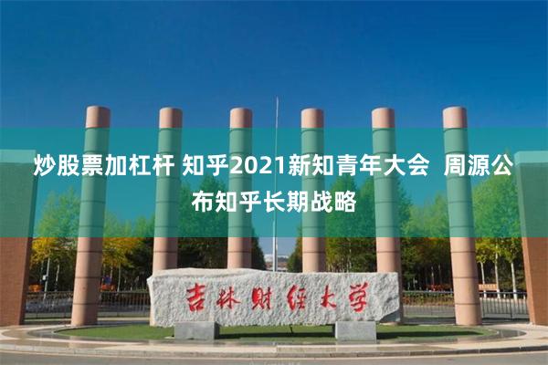 炒股票加杠杆 知乎2021新知青年大会  周源公布知乎长期战略