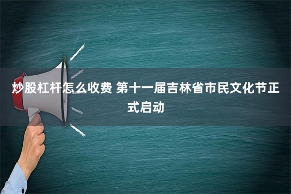 炒股杠杆怎么收费 第十一届吉林省市民文化节正式启动