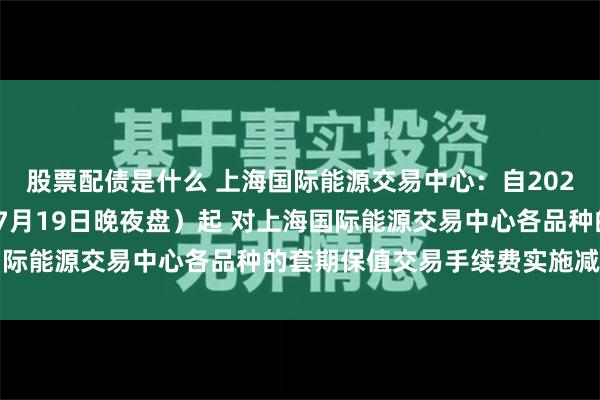 股票配债是什么 上海国际能源交易中心：自2024年7月22日交易（即7月19日晚夜盘）起 对上海国际能源交易中心各品种的套期保值交易手续费实施减半优惠