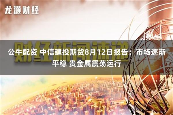 公牛配资 中信建投期货8月12日报告：市场逐渐平稳 贵金属震荡运行