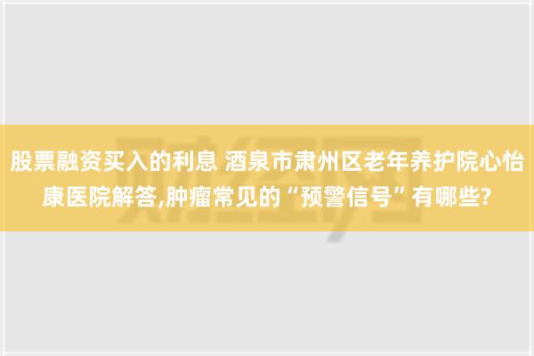 股票融资买入的利息 酒泉市肃州区老年养护院心怡康医院解答,肿瘤常见的“预警信号”有哪些?