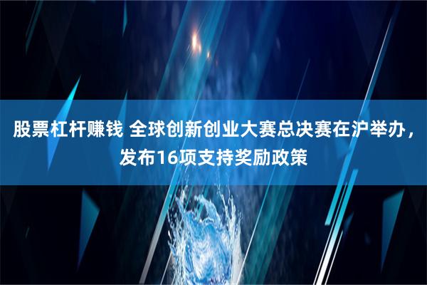 股票杠杆赚钱 全球创新创业大赛总决赛在沪举办，发布16项支持奖励政策