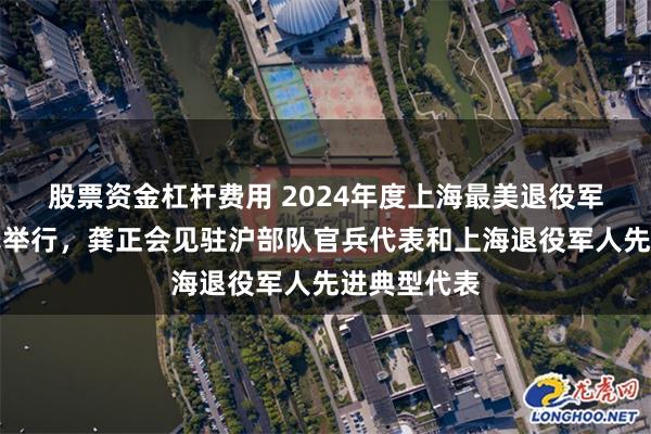 股票资金杠杆费用 2024年度上海最美退役军人发布仪式举行，龚正会见驻沪部队官兵代表和上海退役军人先进典型代表