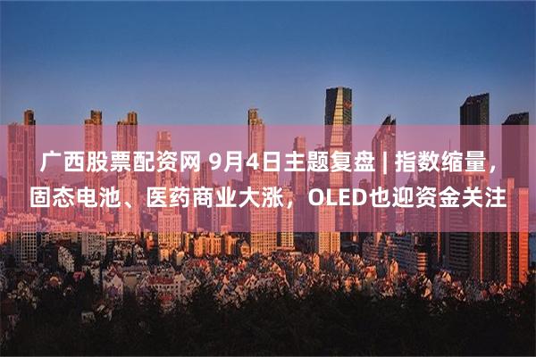 广西股票配资网 9月4日主题复盘 | 指数缩量，固态电池、医药商业大涨，OLED也迎资金关注