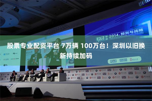 股票专业配资平台 7万辆 100万台！深圳以旧换新持续加码