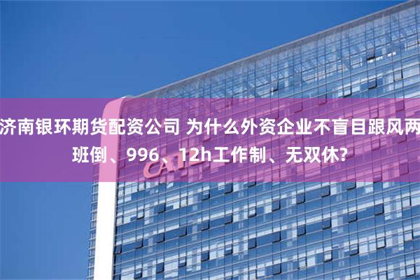 济南银环期货配资公司 为什么外资企业不盲目跟风两班倒、996、12h工作制、无双休?