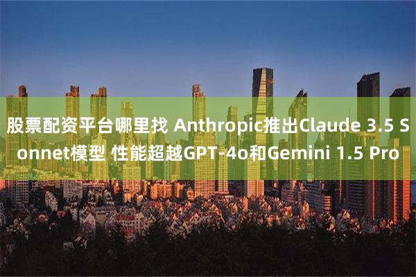 股票配资平台哪里找 Anthropic推出Claude 3.5 Sonnet模型 性能超越GPT-4o和Gemini 1.5 Pro