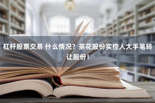 杠杆股票交易 什么情况？茶花股份实控人大手笔转让股份！