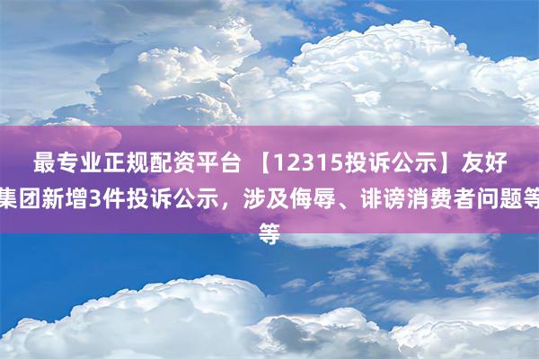 最专业正规配资平台 【12315投诉公示】友好集团新增3件投诉公示，涉及侮辱、诽谤消费者问题等