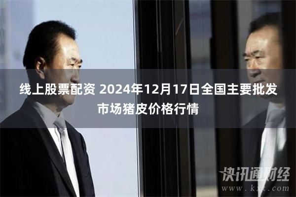 线上股票配资 2024年12月17日全国主要批发市场猪皮价格行情