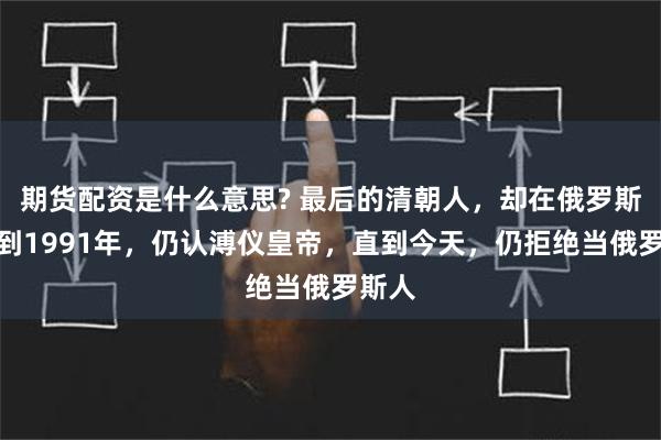 期货配资是什么意思? 最后的清朝人，却在俄罗斯！直到1991年，仍认溥仪皇帝，直到今天，仍拒绝当俄罗斯人