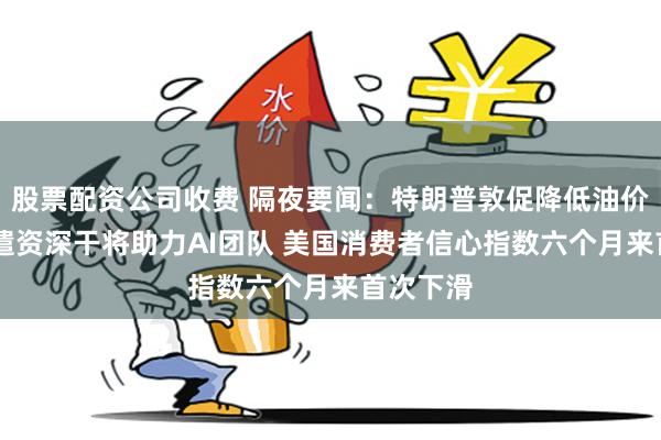 股票配资公司收费 隔夜要闻：特朗普敦促降低油价 苹果调遣资深干将助力AI团队 美国消费者信心指数六个月来首次下滑