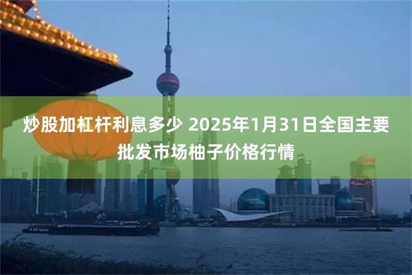 炒股加杠杆利息多少 2025年1月31日全国主要批发市场柚子价格行情