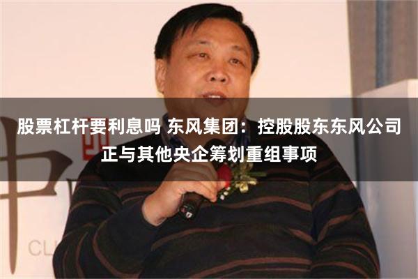 股票杠杆要利息吗 东风集团：控股股东东风公司正与其他央企筹划重组事项