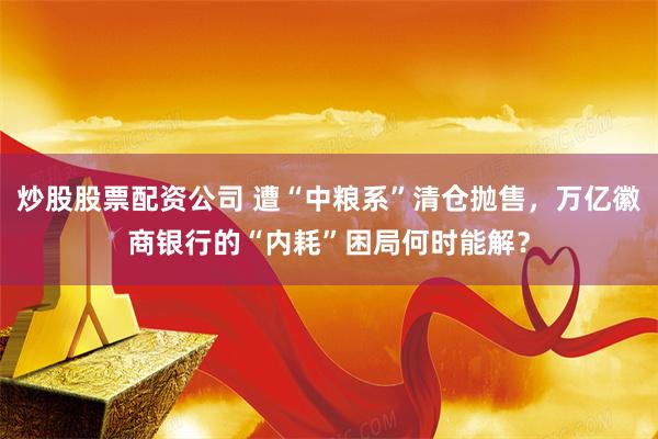 炒股股票配资公司 遭“中粮系”清仓抛售，万亿徽商银行的“内耗”困局何时能解？